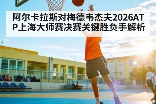 阿尔卡拉斯对梅德韦杰夫2026ATP上海大师赛决赛关键胜负手解析