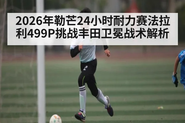 2026年勒芒24小时耐力赛法拉利499P挑战丰田卫冕战术解析
