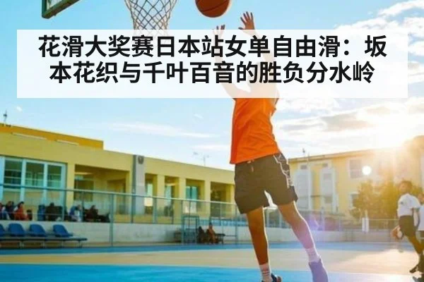 花滑大奖赛日本站女单自由滑:坂本花织与千叶百音的胜负分水岭